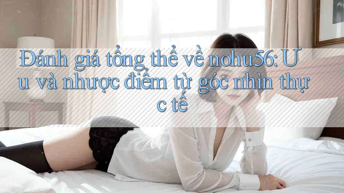 Đánh giá tổng thể về nohu56: Ưu và nhược điểm từ góc nhìn thực tế