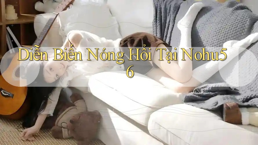 Diễn Biến Nóng Hổi Tại Nohu56