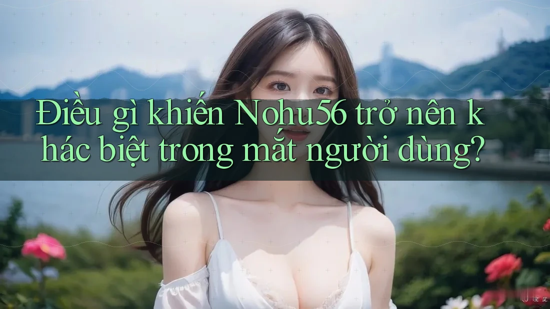 Điều gì khiến Nohu56 trở nên khác biệt trong mắt người dùng?