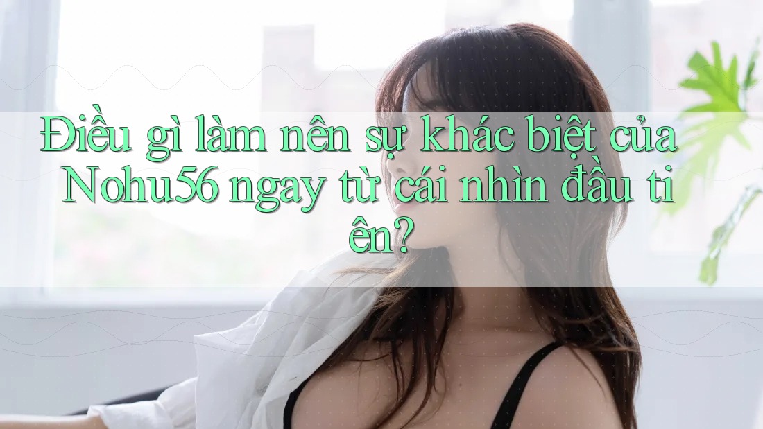 Điều gì làm nên sự khác biệt của Nohu56 ngay từ cái nhìn đầu tiên?