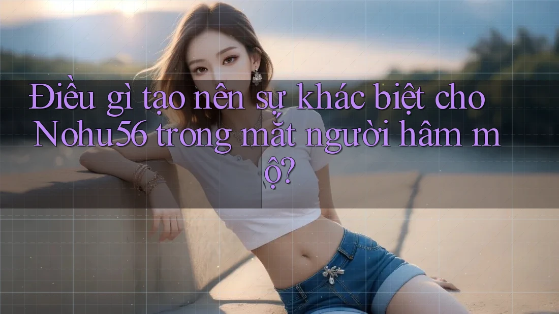 Điều gì tạo nên sự khác biệt cho Nohu56 trong mắt người hâm mộ?