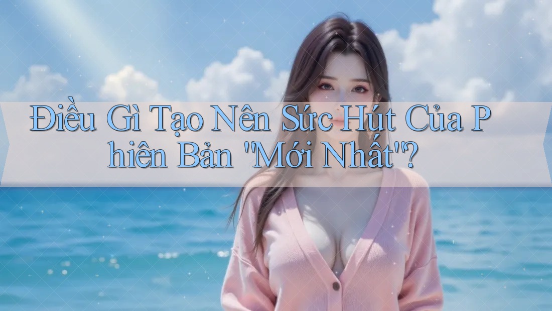 Điều Gì Tạo Nên Sức Hút Của Phiên Bản “Mới Nhất”?