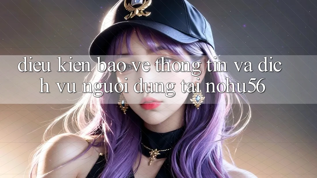 Điều kiện Bảo vệ thông tin Và Dịch Vụ Người dùng Tại nohu56