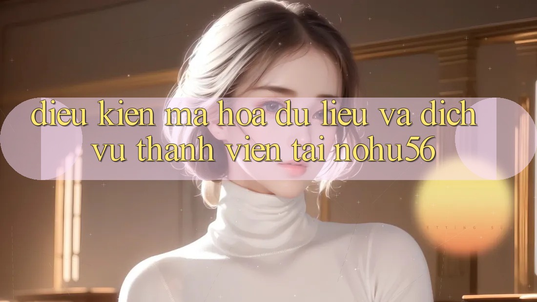 Điều kiện Mã hóa dữ liệu Và Dịch Vụ Thành viên Tại nohu56