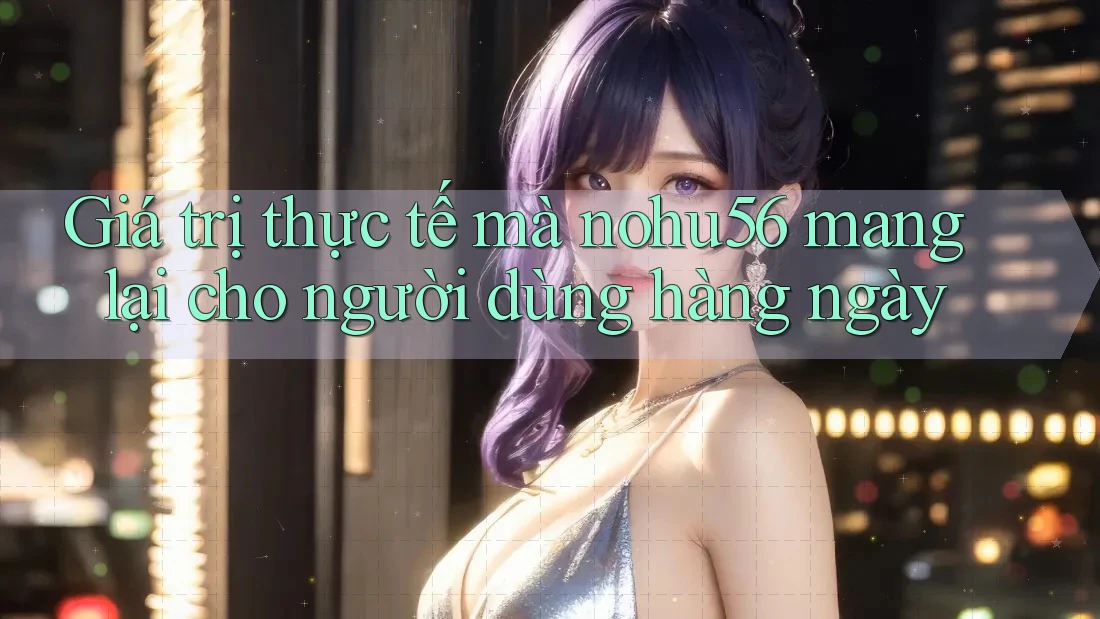 Giá trị thực tế mà nohu56 mang lại cho người dùng hàng ngày