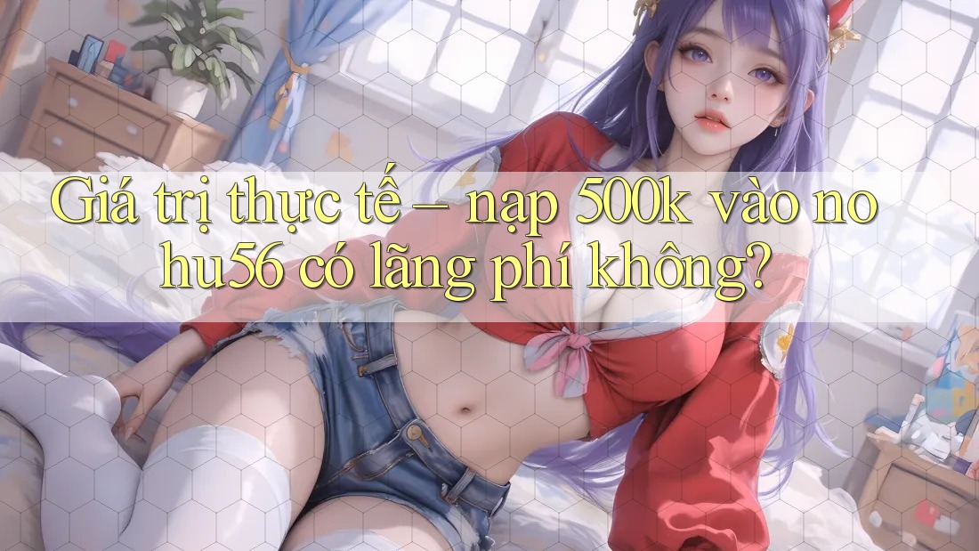 Giá trị thực tế – nạp 500k vào nohu56 có lãng phí không?