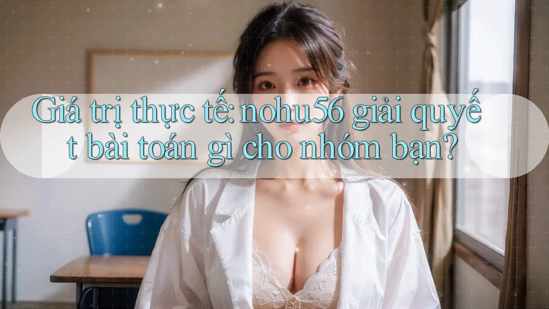 Giá trị thực tế: nohu56 giải quyết bài toán gì cho nhóm bạn?