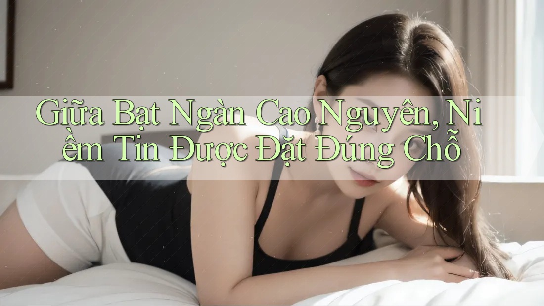 Giữa Bạt Ngàn Cao Nguyên, Niềm Tin Được Đặt Đúng Chỗ