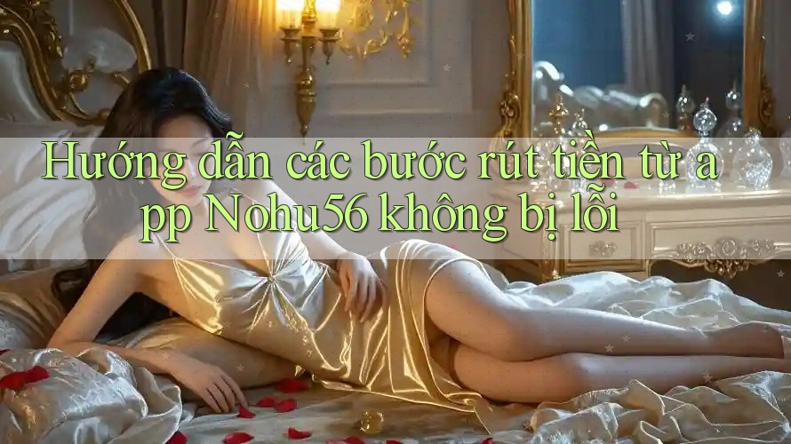 Hướng dẫn các bước rút tiền từ app Nohu56 không bị lỗi