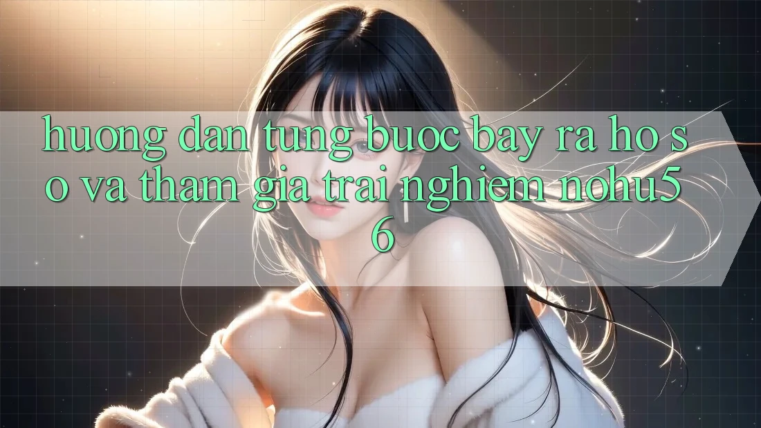 Hướng Dẫn Từng Bước Bày ra hồ sơ Và Tham Gia Trải Nghiệm nohu56