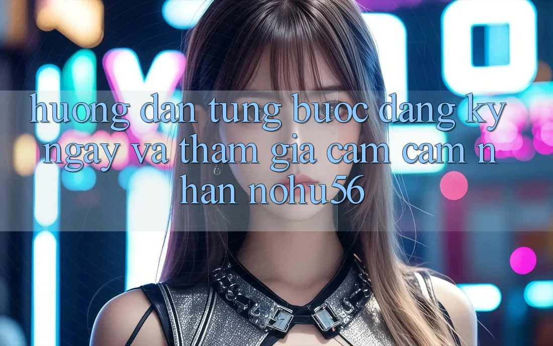 Hướng Dẫn Từng Bước Đăng ký ngay Và Tham Gia Cảm cảm nhận nohu56