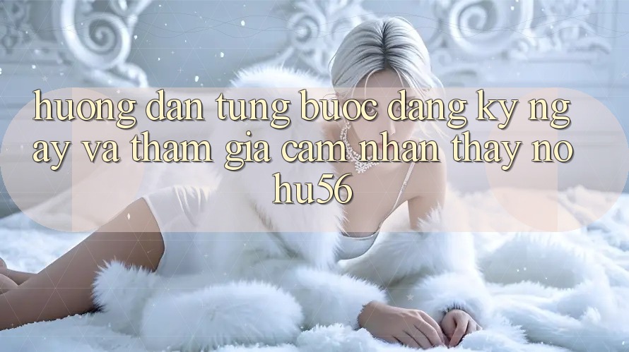 Hướng Dẫn Từng Bước Đăng ký ngay Và Tham Gia Cảm nhận thấy nohu56