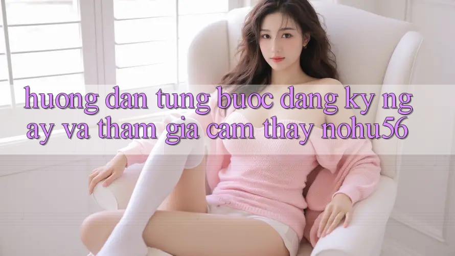Hướng Dẫn Từng Bước Đăng ký ngay Và Tham Gia Cảm thấy nohu56