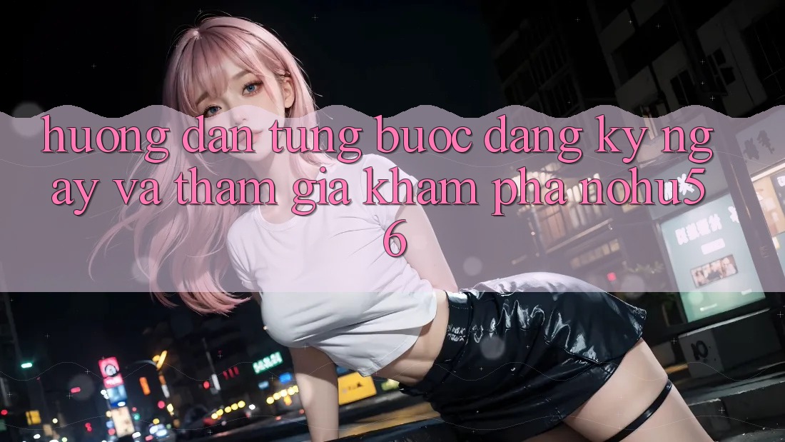 Hướng Dẫn Từng Bước Đăng ký ngay Và Tham Gia Khám phá nohu56