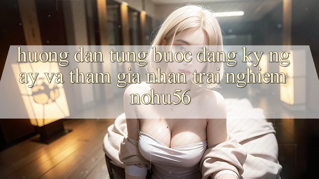 Hướng Dẫn Từng Bước Đăng ký ngay Và Tham Gia Nhận trải nghiệm nohu56