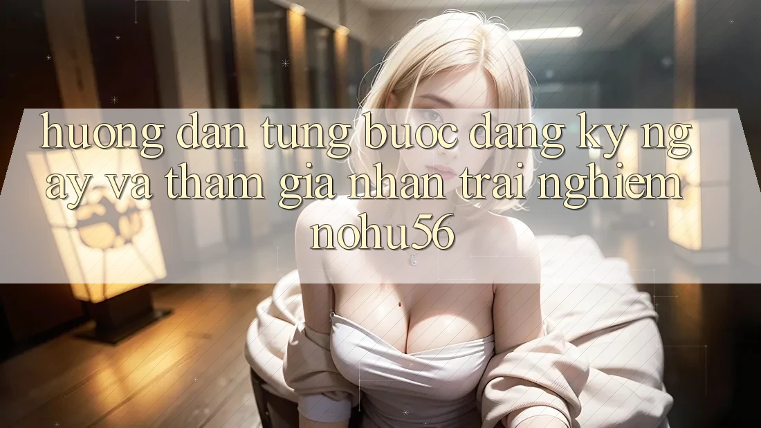 Hướng Dẫn Từng Bước Đăng ký ngay Và Tham Gia Nhận trải nghiệm nohu56
