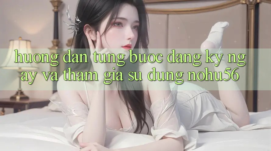 Hướng dẫn Từng Bước Đăng ký ngay Và Tham Gia Sử dụng nohu56