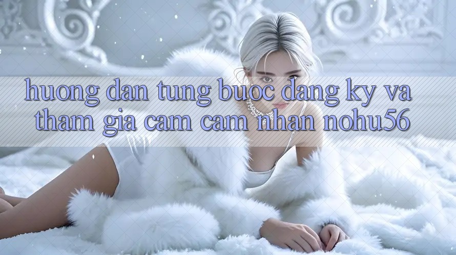 Hướng Dẫn Từng Bước Đăng Ký Và Tham Gia Cảm cảm nhận nohu56