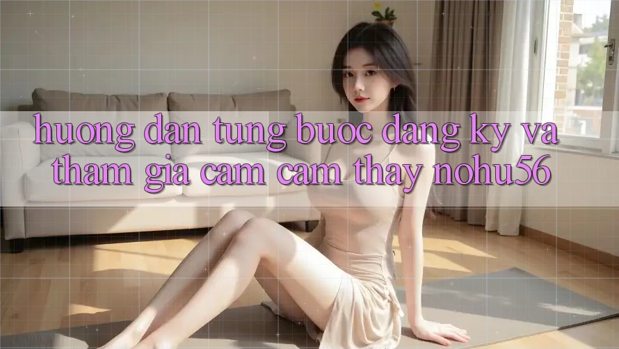 Hướng Dẫn Từng Bước Đăng Ký Và Tham Gia Cảm cảm thấy nohu56