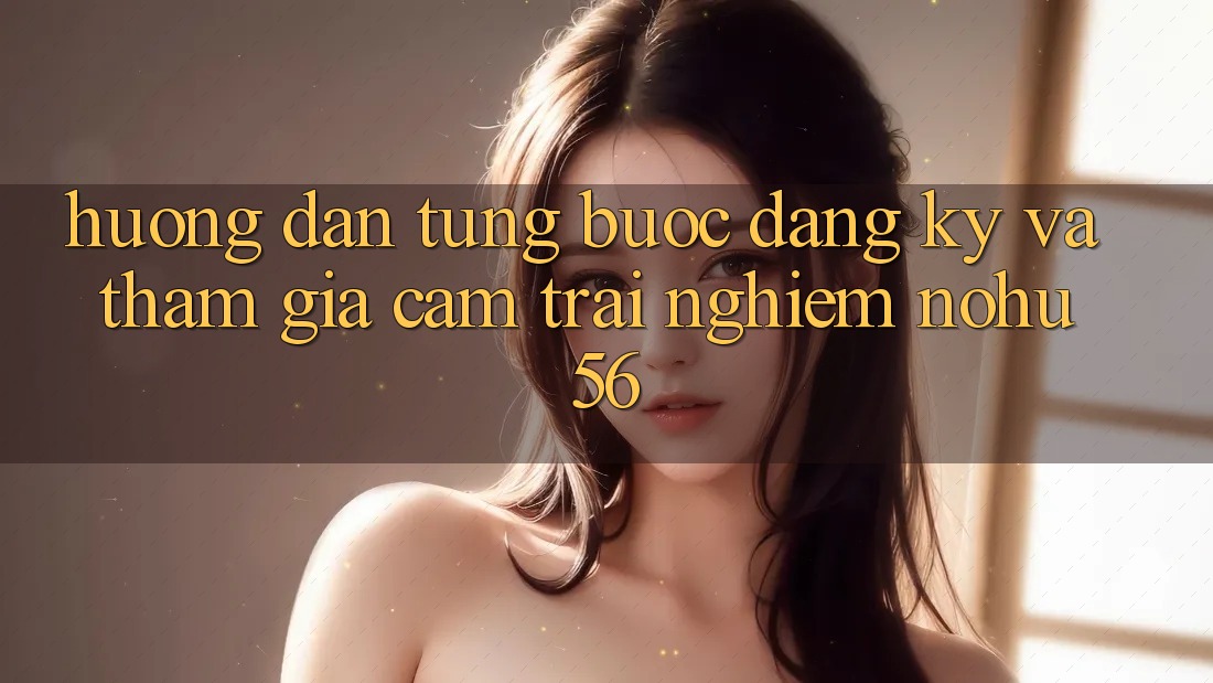 Hướng Dẫn Từng Bước Đăng ký Và Tham Gia Cảm trải nghiệm nohu56