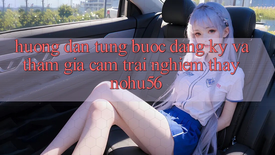 Hướng Dẫn Từng Bước Đăng Ký Và Tham Gia Cảm trải nghiệm thấy nohu56