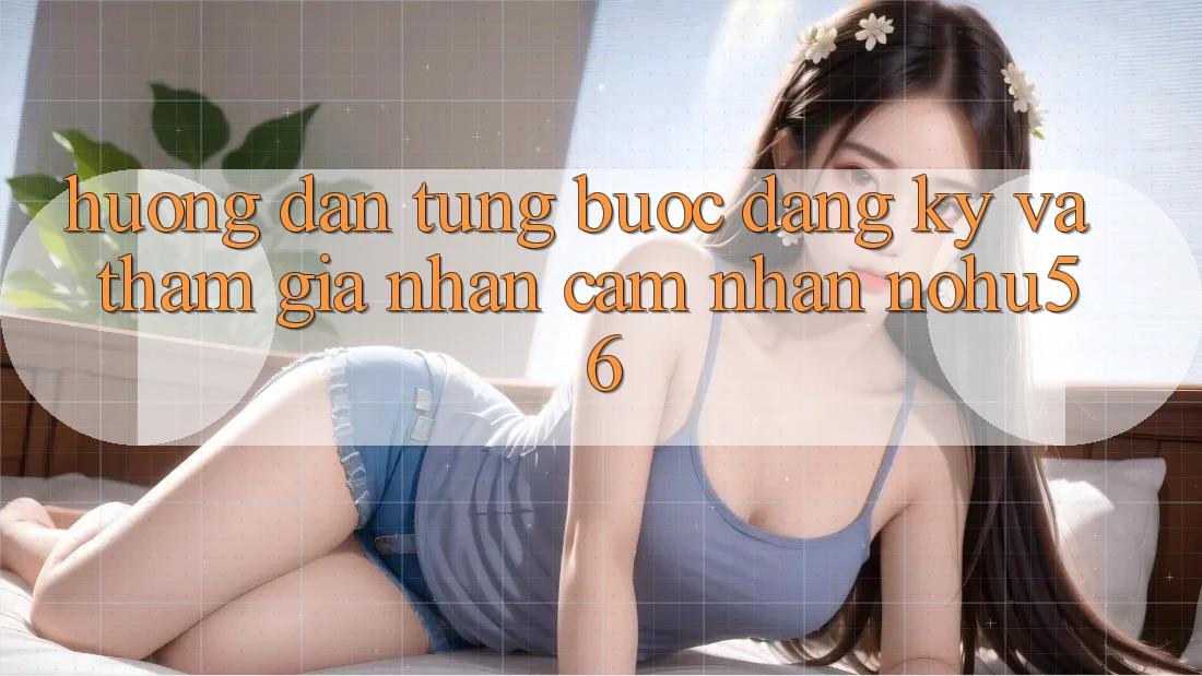 Hướng dẫn Từng Bước Đăng Ký Và Tham Gia Nhận cảm nhận nohu56