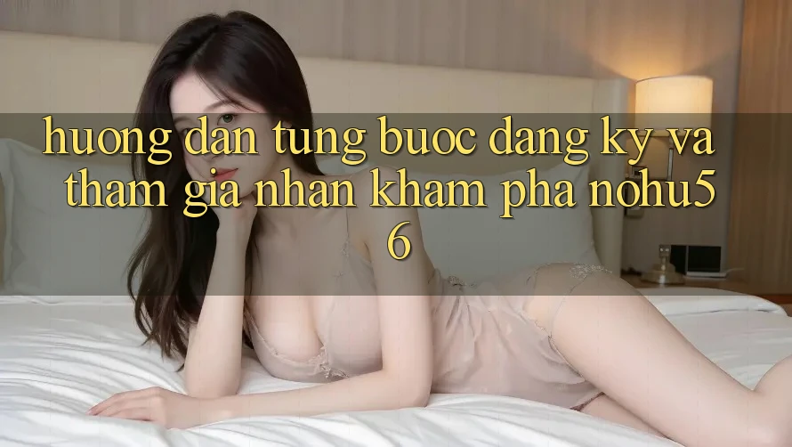 Hướng Dẫn Từng Bước Đăng Ký Và Tham Gia Nhận khám phá nohu56