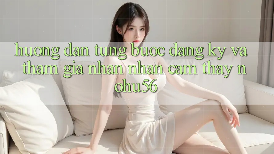 Hướng Dẫn Từng Bước Đăng Ký Và Tham Gia Nhận nhận cảm thấy nohu56
