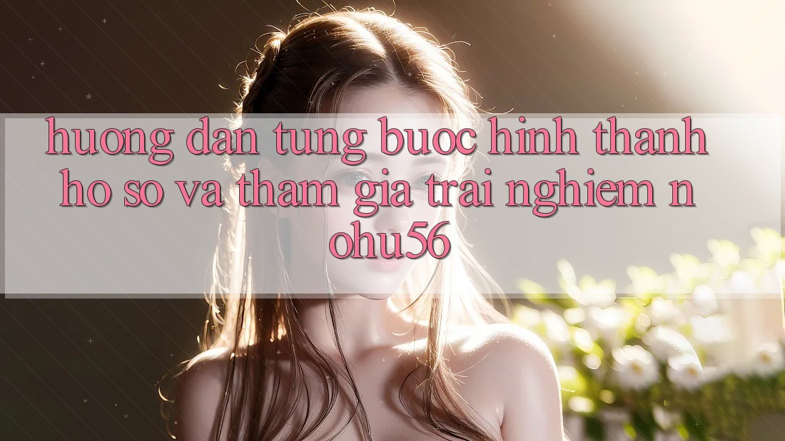 Hướng Dẫn Từng Bước Hình thành hồ sơ Và Tham Gia Trải Nghiệm nohu56