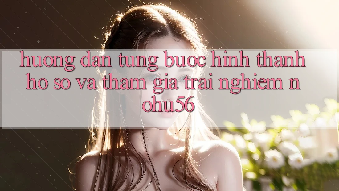 Hướng Dẫn Từng Bước Hình thành hồ sơ Và Tham Gia Trải Nghiệm nohu56