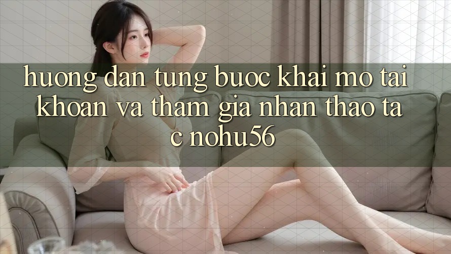 Hướng Dẫn Từng Bước Khai mở tài khoản Và Tham Gia Nhận thao tác nohu56