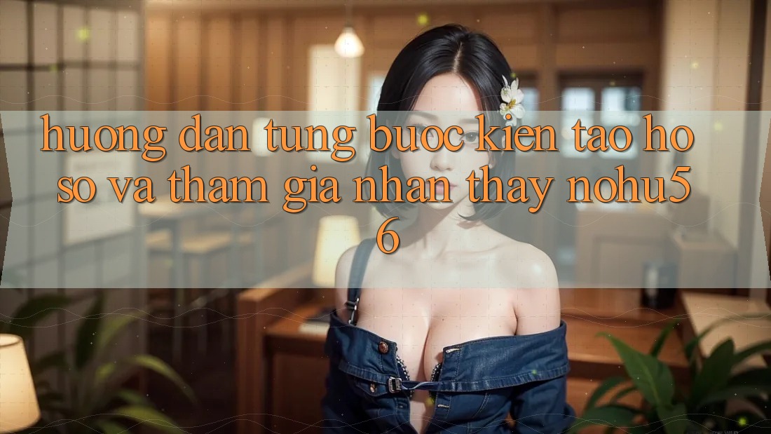 Hướng Dẫn Từng Bước Kiến tạo hồ sơ Và Tham Gia Nhận thấy nohu56