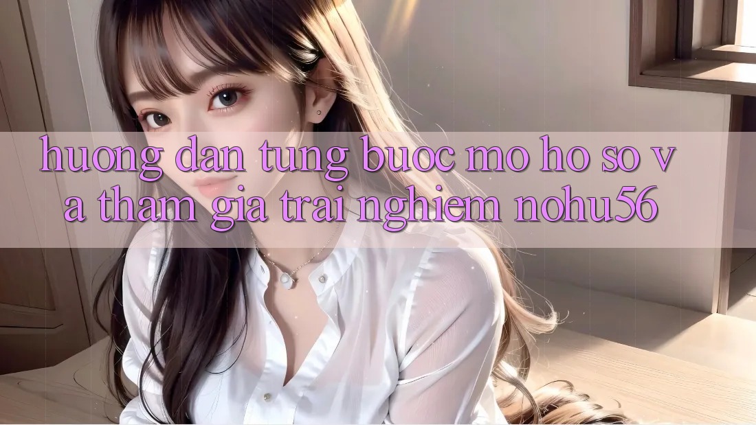 Hướng Dẫn Từng Bước Mở hồ sơ Và Tham Gia Trải Nghiệm nohu56