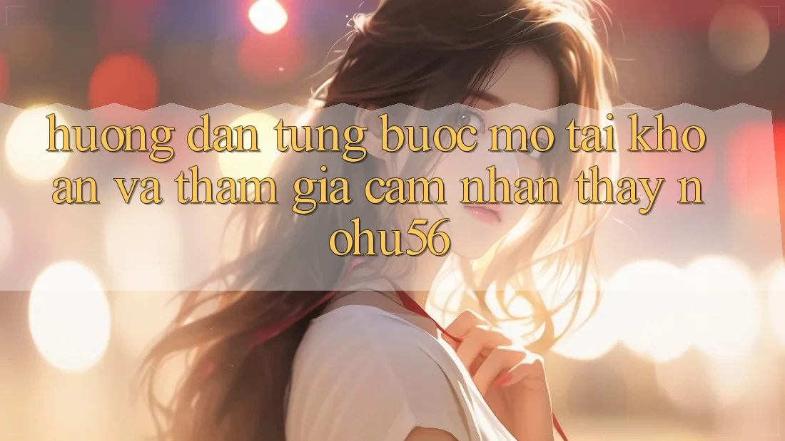 Hướng Dẫn Từng Bước Mở tài khoản Và Tham Gia Cảm nhận thấy nohu56
