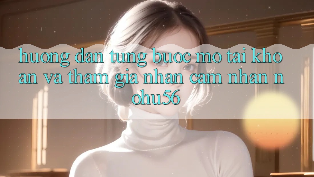 Hướng Dẫn Từng Bước Mở tài khoản Và Tham Gia Nhận cảm nhận nohu56