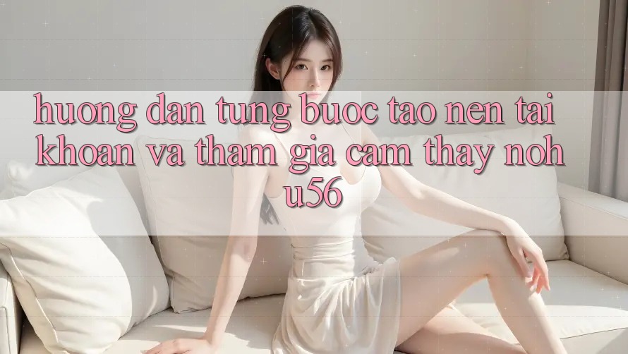 Hướng Dẫn Từng Bước Tạo nên tài khoản Và Tham Gia Cảm thấy nohu56