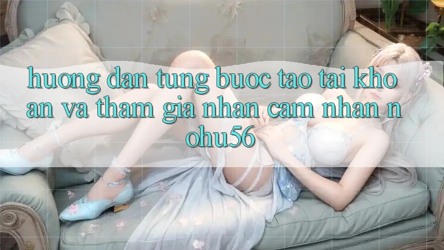 Hướng Dẫn Từng Bước Tạo tài khoản Và Tham Gia Nhận cảm nhận nohu56