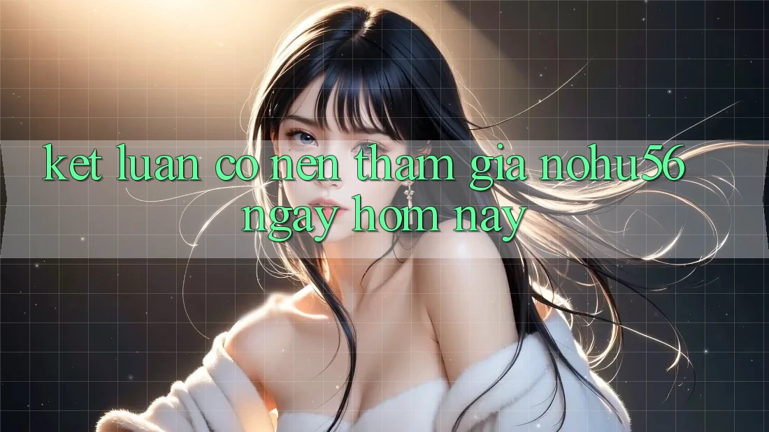 Kết Luận: Có Nên Tham Gia nohu56 Ngay Hôm Nay?