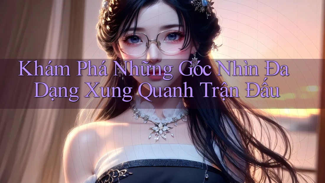 Khám Phá Những Góc Nhìn Đa Dạng Xung Quanh Trận Đấu