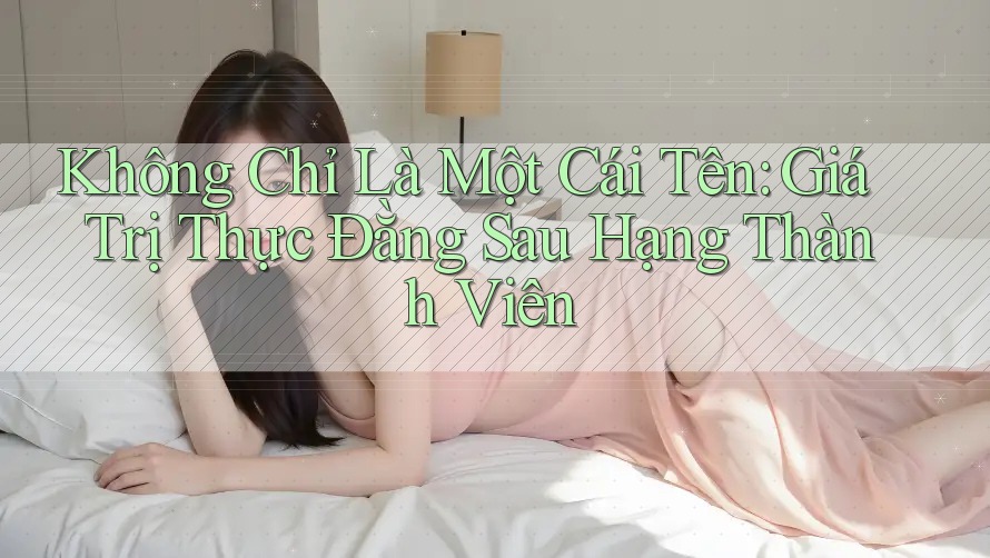 Không Chỉ Là Một Cái Tên: Giá Trị Thực Đằng Sau Hạng Thành Viên