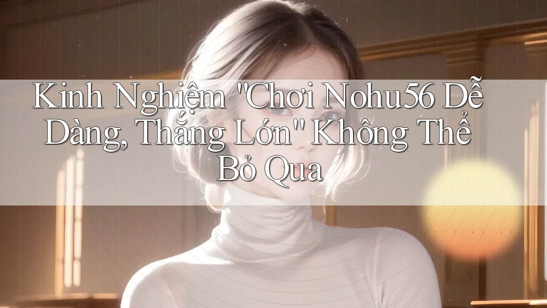 Kinh Nghiệm “Chơi Nohu56 Dễ Dàng, Thắng Lớn” Không Thể Bỏ Qua