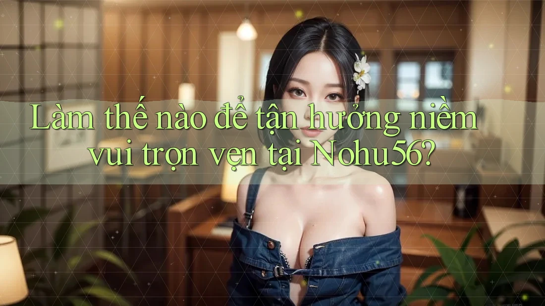 Làm thế nào để tận hưởng niềm vui trọn vẹn tại Nohu56?