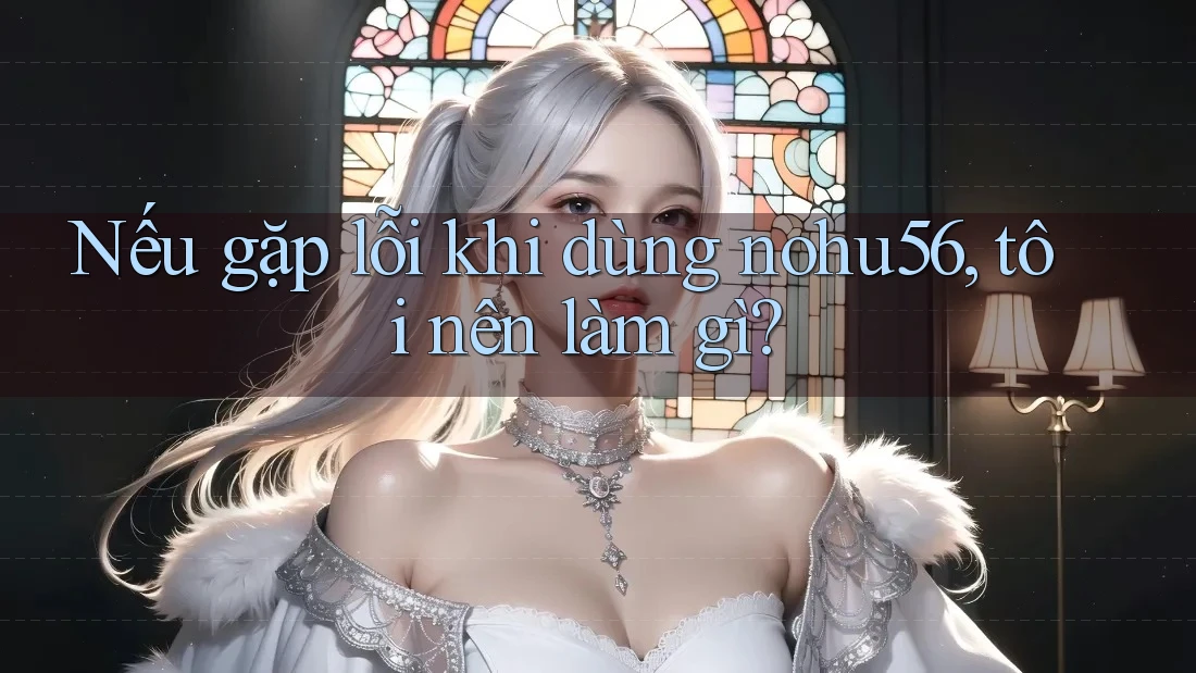 Nếu gặp lỗi khi dùng nohu56, tôi nên làm gì?