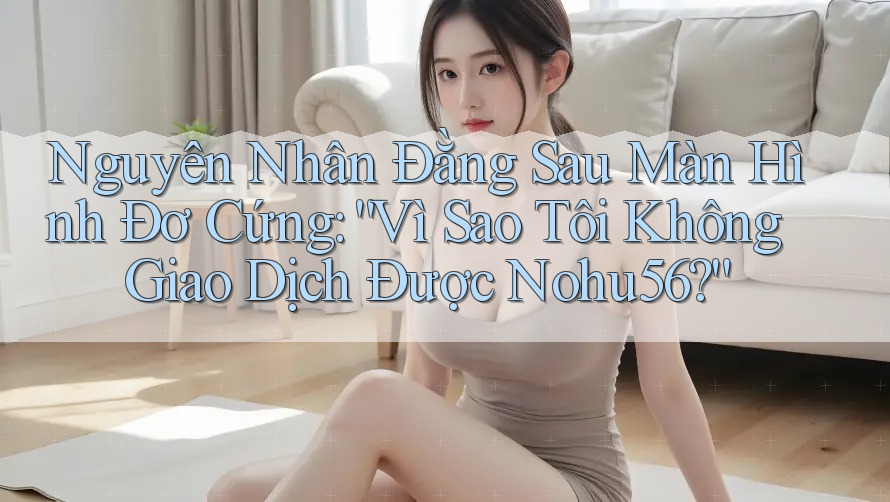 Nguyên Nhân Đằng Sau Màn Hình Đơ Cứng: “Vì Sao Tôi Không Giao Dịch Được Nohu56?”