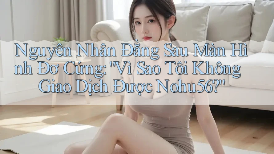 Nguyên Nhân Đằng Sau Màn Hình Đơ Cứng: “Vì Sao Tôi Không Giao Dịch Được Nohu56?”