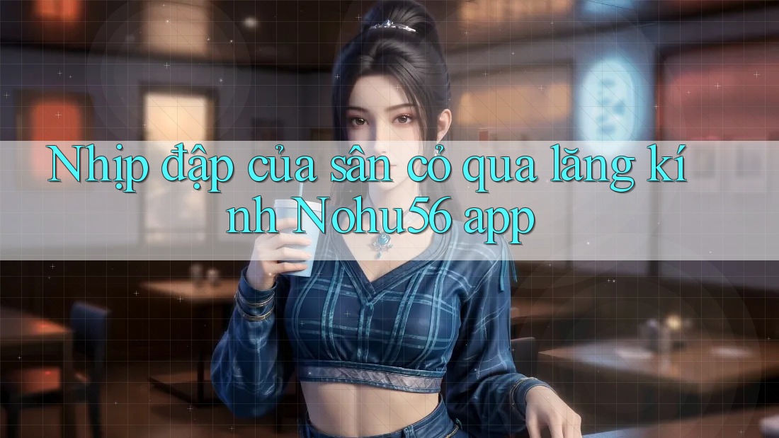 Nhịp đập của sân cỏ qua lăng kính Nohu56 app