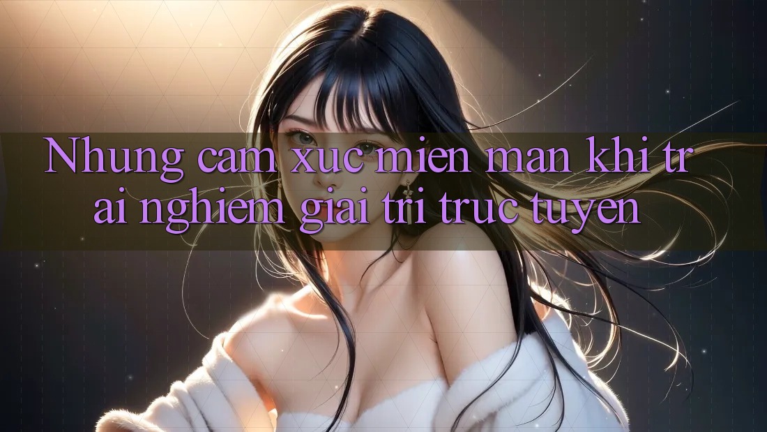 Nhung cam xuc mien man khi trai nghiem giai tri truc tuyen