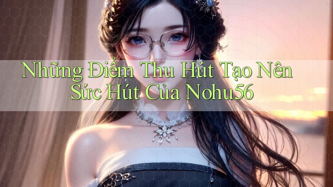 Những Điểm Thu Hút Tạo Nên Sức Hút Của Nohu56