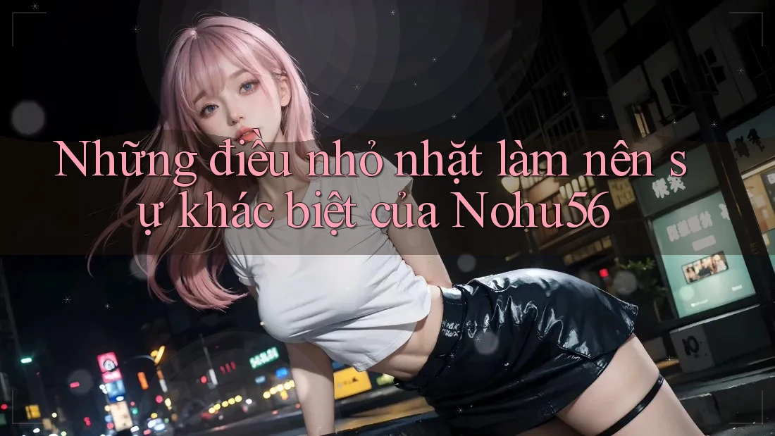 Những điều nhỏ nhặt làm nên sự khác biệt của Nohu56