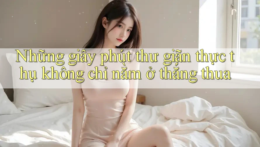 Những giây phút thư giãn thực thụ không chỉ nằm ở thắng thua